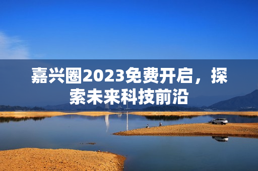 嘉兴圈2023免费开启，探索未来科技前沿