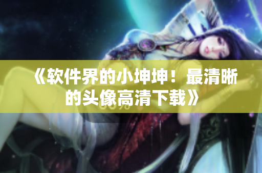 《软件界的小坤坤！最清晰的头像高清下载》