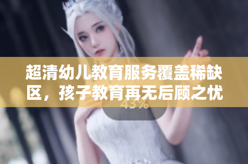 超清幼儿教育服务覆盖稀缺区，孩子教育再无后顾之忧