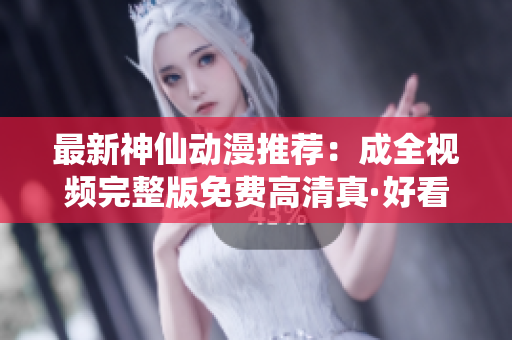 最新神仙动漫推荐：成全视频完整版免费高清真·好看！