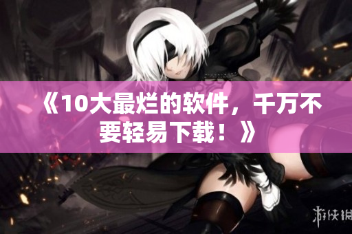 《10大最烂的软件，千万不要轻易下载！》
