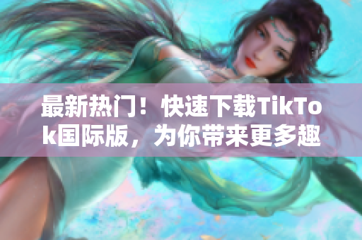 最新热门！快速下载TikTok国际版，为你带来更多趣味与创意