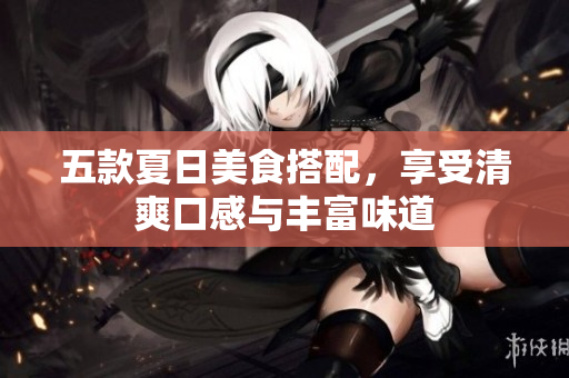 五款夏日美食搭配，享受清爽口感与丰富味道