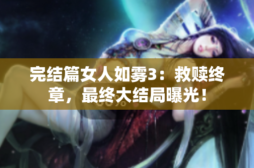 完结篇女人如雾3：救赎终章，最终大结局曝光！