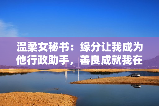 温柔女秘书：缘分让我成为他行政助手，善良成就我在工作中的价值