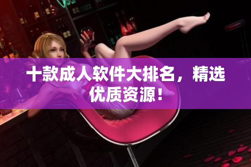 十款成人软件大排名，精选优质资源！