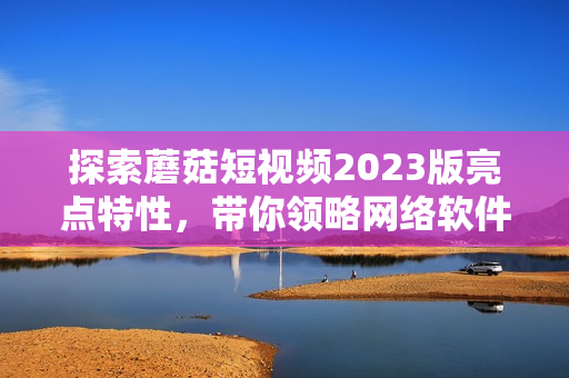 探索蘑菇短视频2023版亮点特性，带你领略网络软件新风潮
