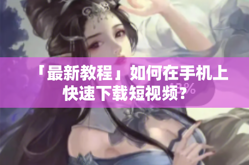 「最新教程」如何在手机上快速下载短视频？