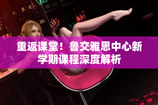 重返课堂！鲁交雅思中心新学期课程深度解析