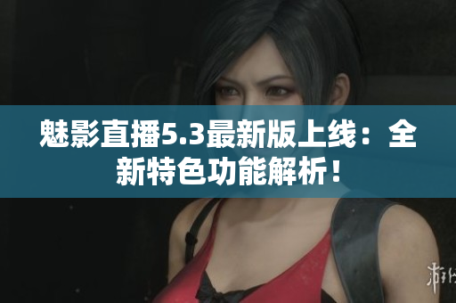 魅影直播5.3最新版上线：全新特色功能解析！