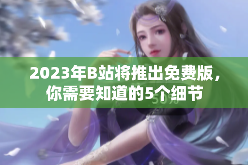 2023年B站将推出免费版，你需要知道的5个细节