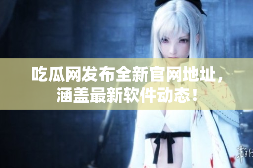 吃瓜网发布全新官网地址，涵盖最新软件动态！