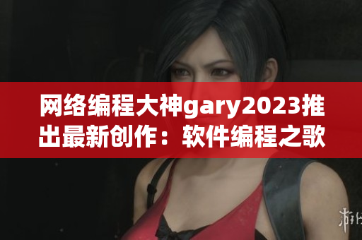 网络编程大神gary2023推出最新创作：软件编程之歌