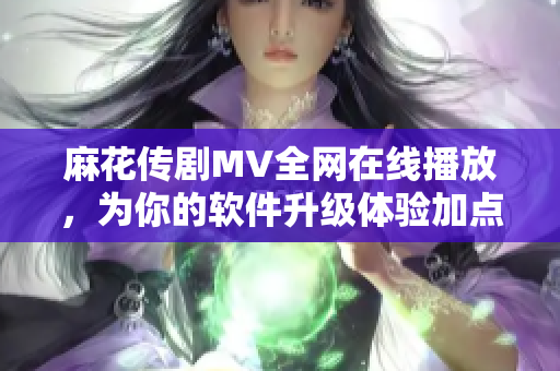 麻花传剧MV全网在线播放，为你的软件升级体验加点小瑰宝！