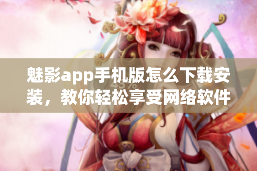 魅影app手机版怎么下载安装，教你轻松享受网络软件乐趣