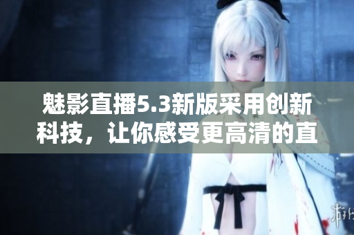 魅影直播5.3新版采用创新科技，让你感受更高清的直播体验