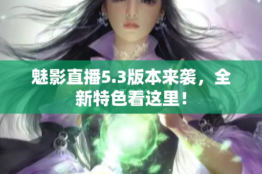 魅影直播5.3版本来袭，全新特色看这里！