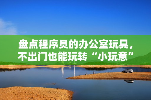 盘点程序员的办公室玩具，不出门也能玩转“小玩意”！