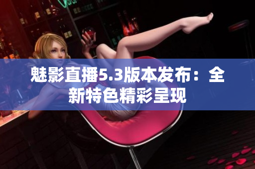 魅影直播5.3版本发布：全新特色精彩呈现