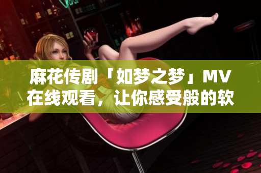 麻花传剧「如梦之梦」MV在线观看，让你感受般的软件体验！
