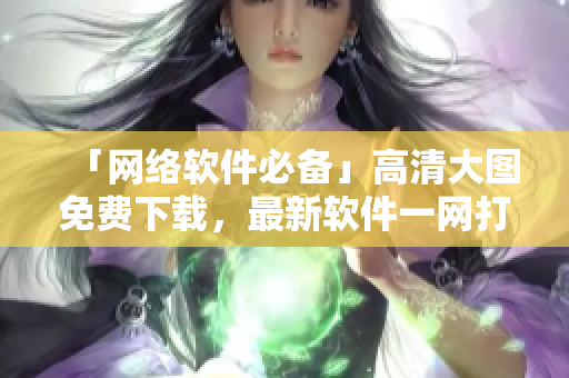 「网络软件必备」高清大图免费下载，最新软件一网打尽