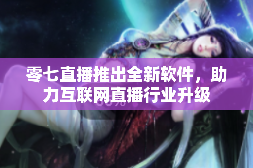 零七直播推出全新软件，助力互联网直播行业升级