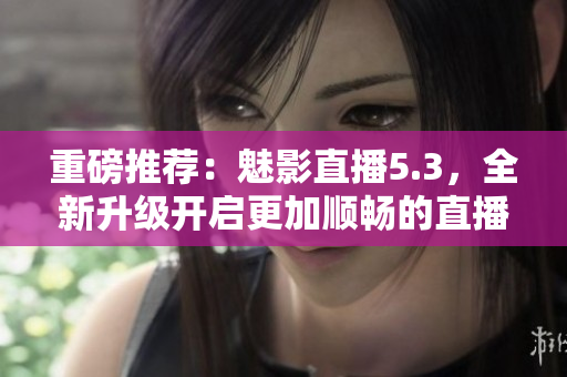 重磅推荐：魅影直播5.3，全新升级开启更加顺畅的直播之旅！