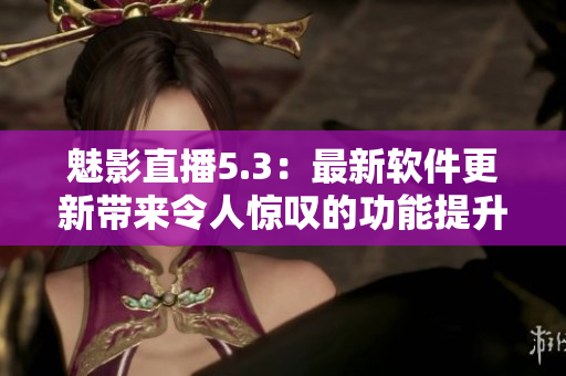 魅影直播5.3：最新软件更新带来令人惊叹的功能提升
