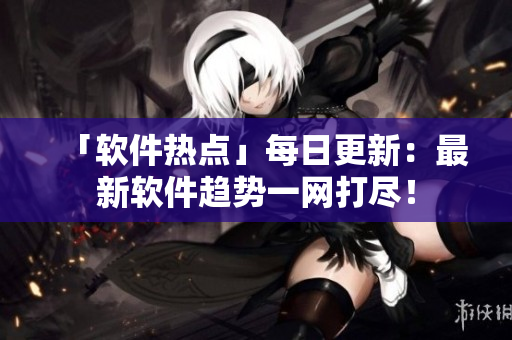 「软件热点」每日更新：最新软件趋势一网打尽！