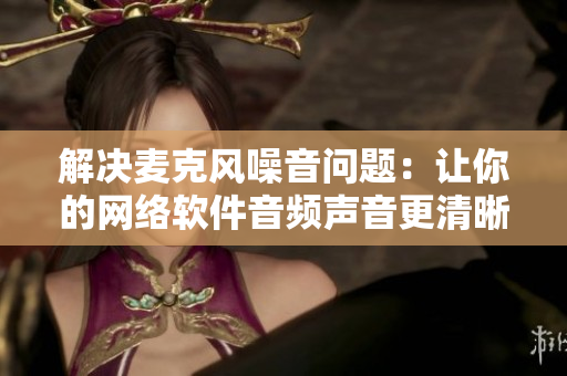 解决麦克风噪音问题：让你的网络软件音频声音更清晰