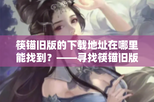 筷锚旧版的下载地址在哪里能找到？——寻找筷锚旧版下载地址