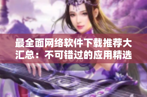 最全面网络软件下载推荐大汇总：不可错过的应用精选！
