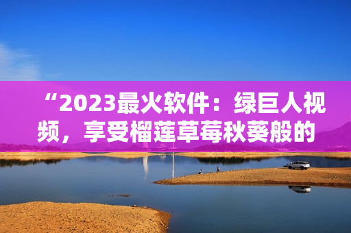 “2023最火软件：绿巨人视频，享受榴莲草莓秋葵般的极致体验”