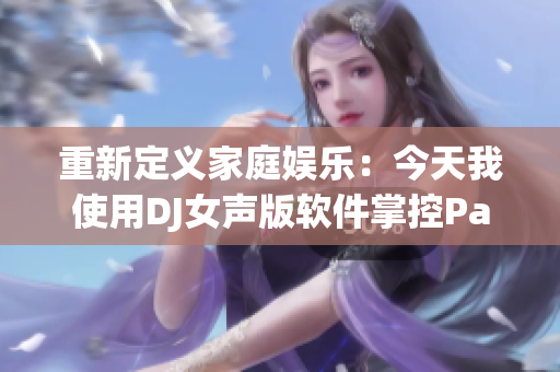 重新定义家庭娱乐：今天我使用DJ女声版软件掌控Party！
