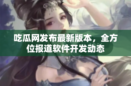 吃瓜网发布最新版本，全方位报道软件开发动态