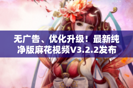 无广告、优化升级！最新纯净版麻花视频V3.2.2发布