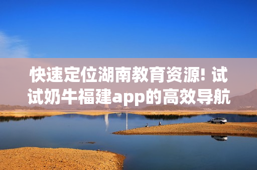 快速定位湖南教育资源! 试试奶牛福建app的高效导航功能