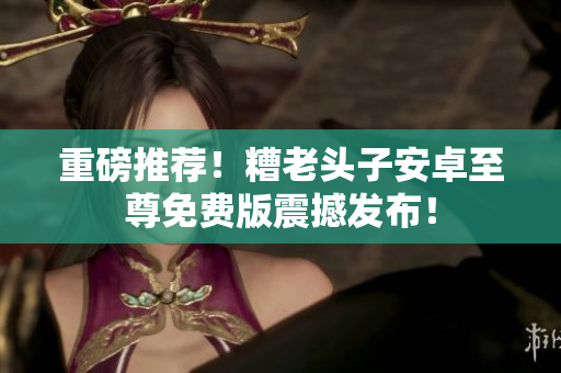 重磅推荐！糟老头子安卓至尊免费版震撼发布！