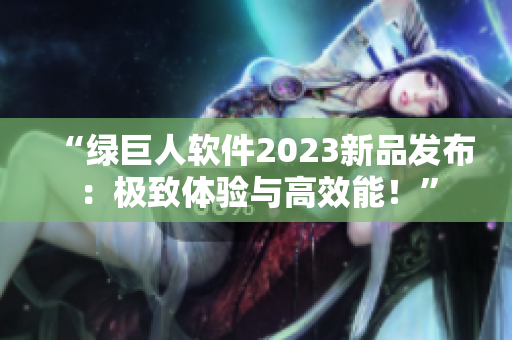 “绿巨人软件2023新品发布：极致体验与高效能！”