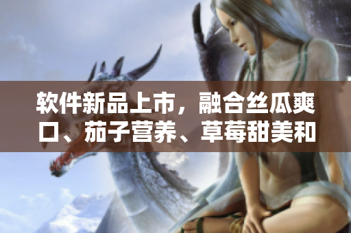 软件新品上市，融合丝瓜爽口、茄子营养、草莓甜美和榴莲鲜香