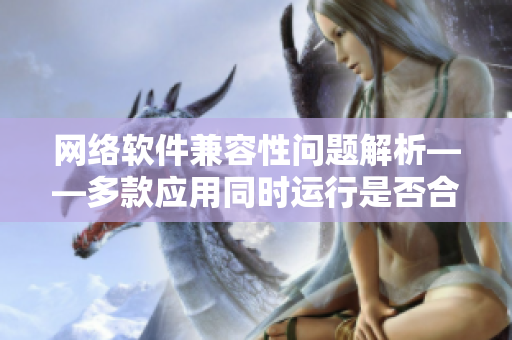 网络软件兼容性问题解析——多款应用同时运行是否合适？