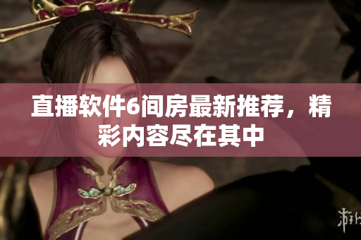 直播软件6间房最新推荐，精彩内容尽在其中