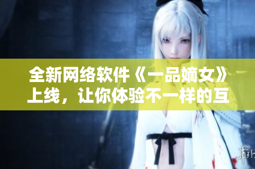 全新网络软件《一品嫡女》上线，让你体验不一样的互联网之旅