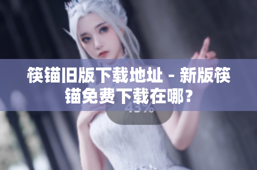 筷锚旧版下载地址 - 新版筷锚免费下载在哪？