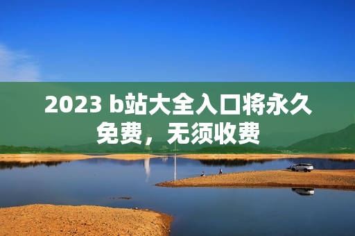 2023 b站大全入口将永久免费，无须收费