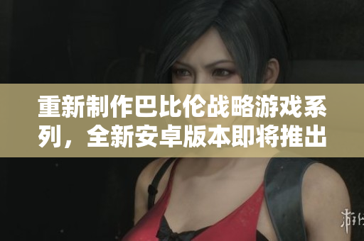 重新制作巴比伦战略游戏系列，全新安卓版本即将推出