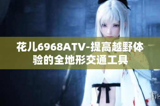 花儿6968ATV-提高越野体验的全地形交通工具