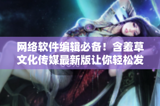网络软件编辑必备！含羞草文化传媒最新版让你轻松发布高质量文章