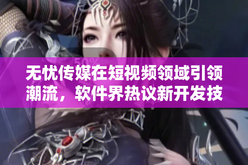 无忧传媒在短视频领域引领潮流，软件界热议新开发技术！