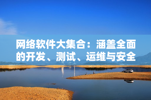 网络软件大集合：涵盖全面的开发、测试、运维与安全